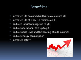 Benefits
 Increased life on curved rail track a minimum 2X
 Increased life of wheels a minimum 2X
 Reduced lubricant usage up to 4X
 Reduce operational cost up to 5X
 Reduce noise level and the heating of rails in curves
 Reduce energy consumption
 Increased safety
 
