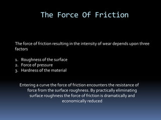 The Force Of Friction
The force of friction resulting in the intensity of wear depends upon three
factors
1. Roughness of the surface
2. Force of pressure
3. Hardness of the material
Entering a curve the force of friction encounters the resistance of
force from the surface roughness. By practically eliminating
surface roughness the force of friction is dramatically and
economically reduced
 