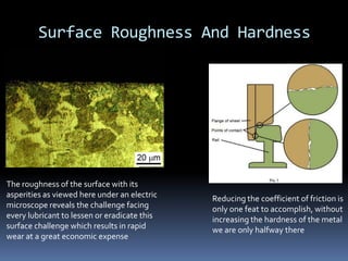 Surface Roughness And Hardness
The roughness of the surface with its
asperities as viewed here under an electric
microscope reveals the challenge facing
every lubricant to lessen or eradicate this
surface challenge which results in rapid
wear at a great economic expense
Reducing the coefficient of friction is
only one feat to accomplish, without
increasing the hardness of the metal
we are only halfway there
 