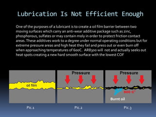 Lubrication Is Not Efficient Enough
Pic.1 Pic.2 Pic.3
Burnt oil
One of the purposes of a lubricant is to create a oil film barrier between two
moving surfaces which carry an anti-wear additive package such as zinc,
phosphorous, sulfates or may contain moly in order to protect friction contact
areas.These additives work to a degree under normal operating conditions but for
extreme pressure areas and high heat they fail and press out or even burn off
when approaching temperatures of 600C. AR8300 will not and actually seeks out
heat spots creating a new hard smooth surface with the lowest COF
 