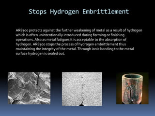 Stops Hydrogen Embrittlement
AR8300 protects against the further weakening of metal as a result of hydrogen
which is often unintentionally introduced during forming or finishing
operations.Also as metal fatigues it is acceptable to the absorption of
hydrogen.AR8300 stops the process of hydrogen embrittlement thus
maintaining the integrity of the metal.Through ionic bonding to the metal
surface hydrogen is sealed out.
 