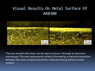 Visual Results On Metal Surface Of
AR8300
Pic.1 Pic.2
The new smooth tribo-layer can be seen in picture 2 through an electronic
microscope.This new nanoceramic surface is formed by a chemical interaction
between the nano-compound and host metal preventing metal to metal
contact.
 