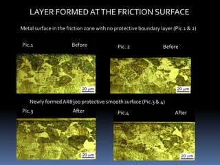 Pic.1 Before Pic. 2 Before
Pic.3 After Pic.4 After
Newly formed AR8300 protective smooth surface (Pic.3 & 4)
LAYER FORMED ATTHE FRICTION SURFACE
Metal surface in the friction zone with no protective boundary layer (Pic.1 & 2)
 