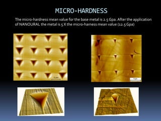MICRO-HARDNESS
The micro-hardness mean value for the base metal is 2.5 Gpa. After the application
of NANOURAL the metal is 5 X the micro-harness mean value (12.5 Gpa)
 