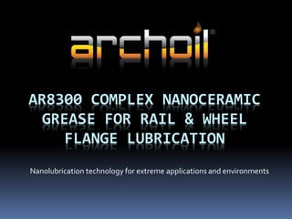 AR8300 COMPLEX NANOCERAMIC
GREASE FOR RAIL & WHEEL
FLANGE LUBRICATION
Nanolubrication technology for extreme applications and environments
 