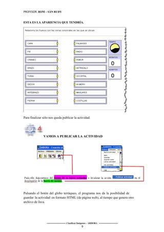 PROFESOR: ROM – SÁN RUDY


ESTA ES LA APARIENCIA QUE TENDRÍA.




Para finalizar sólo nos queda publicar la actividad.




               VAMOS A PUBLICAR LA ACTIVIDAD




Pulsando el botón del globo terráqueo, el programa nos da la posibilidad de
guardar la actividad en formato HTML (de página web), al tiempo que genera otro
archivo de Java.




                  ----------------------- Clasificar-Imágenes – ARDORA -----------------------
                                                       9
 