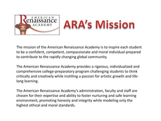 ARA’s Mission The mission of the American Renaissance Academy is to inspire each student to be a confident, competent, compassionate and moral individual prepared to contribute to the rapidly changing global community. The American Renaissance Academy provides a rigorous, individualized and comprehensive college-preparatory program challenging students to think critically and creatively while instilling a passion for artistic growth and life-long learning. The American Renaissance Academy’s administration, faculty and staff are chosen for their expertise and ability to foster nurturing and safe learning environment, promoting honesty and integrity while modeling only the highest ethical and moral standards. 