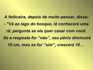 A feiticeira, depois de muito pensar, disse: - "Vá ao lago do bosque, lá conhecerá uma rã, pergunta se ela quer casar com você. Se a resposta for “não”, seu pênis diminuirá 10 cm, mas se for “sim”, crescerá 10…  