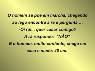O homem se põe em marcha, chegando ao lago encontra a rã e pergunta … -Oi rã!... quer casar comigo? A rã responde:  "NÃO"  E o homem, muito contente, chega em casa e mede: 40 cm.   