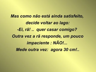 Mas como não está ainda satisfeito,  decide voltar ao lago: -Ei, rã! ..  quer casar comigo?  Outra vez a rã responde, um pouco impaciente : NÃO!...   Mede outra vez:  agora 30 cm!..  