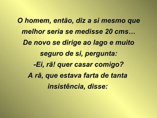 O homem, então, diz a si mesmo que melhor seria se medisse 20 cms… De novo se dirige ao lago e muito seguro de si, pergunta: -Ei, rã! quer casar comigo? A rã, que estava farta de tanta  insistência, disse:  