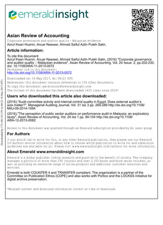 Asian Review of Accounting
Corporate governance and auditor quality – Malaysian evidence
Azrul Ihsan Husnin, Anuar Nawawi, Ahmad Saiful Azlin Puteh Salin,
Article information:
To cite this document:
Azrul Ihsan Husnin, Anuar Nawawi, Ahmad Saiful Azlin Puteh Salin, (2016) "Corporate governance
and auditor quality – Malaysian evidence", Asian Review of Accounting, Vol. 24 Issue: 2, pp.202-230,
doi: 10.1108/ARA-11-2013-0072
Permanent link to this document:
http://dx.doi.org/10.1108/ARA-11-2013-0072
Downloaded on: 18 May 2017, At: 08:23 (PT)
References: this document contains references to 156 other documents.
To copy this document: permissions@emeraldinsight.com
The fulltext of this document has been downloaded 1435 times since 2016*
Users who downloaded this article also downloaded:
(2016),"Audit committee activity and internal control quality in Egypt: Does external auditor’s
size matter?", Managerial Auditing Journal, Vol. 31 Iss 3 pp. 269-289 http://dx.doi.org/10.1108/
MAJ-08-2014-1084
(2016),"The perception of public sector auditors on performance audit in Malaysia: an exploratory
study", Asian Review of Accounting, Vol. 24 Iss 1 pp. 90-104 http://dx.doi.org/10.1108/
ARA-12-2013-0082
Access to this document was granted through an Emerald subscription provided by All users group
For Authors
If you would like to write for this, or any other Emerald publication, then please use our Emerald
for Authors service information about how to choose which publication to write for and submission
guidelines are available for all. Please visit www.emeraldinsight.com/authors for more information.
About Emerald www.emeraldinsight.com
Emerald is a global publisher linking research and practice to the benefit of society. The company
manages a portfolio of more than 290 journals and over 2,350 books and book series volumes, as
well as providing an extensive range of online products and additional customer resources and
services.
Emerald is both COUNTER 4 and TRANSFER compliant. The organization is a partner of the
Committee on Publication Ethics (COPE) and also works with Portico and the LOCKSS initiative for
digital archive preservation.
*Related content and download information correct at time of download.
Downloadedby175.140.125.159At08:2318May2017(PT)
 