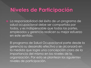  La responsabilidad del éxito de un programa de
salud ocupacional debe ser compartida por
todos, y es indispensable que todas las partes,
empleados y gerencia realicen su mejor esfuerzo
en este sentido.
El programa de Salud Ocupacional parte desde la
gerencia su desarrollo efectivo y se alcanzará en
la medida que logre una concepción clara de la
importancia del mismo en los niveles de la
organización. Por esto se plantean los siguientes
niveles de participación.
 