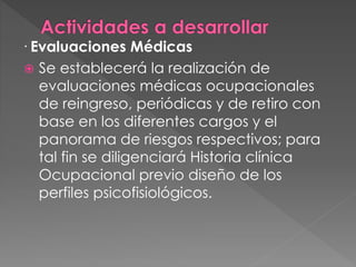 · Evaluaciones Médicas
 Se establecerá la realización de
evaluaciones médicas ocupacionales
de reingreso, periódicas y de retiro con
base en los diferentes cargos y el
panorama de riesgos respectivos; para
tal fin se diligenciará Historia clínica
Ocupacional previo diseño de los
perfiles psicofisiológicos.
 