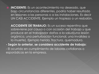  INCIDENTE: Es un acontecimiento no deseado, que
bajo circunstancias diferentes, podría haber resultado
en lesiones a las personas o a las instalaciones. Es decir
UN CASI ACCIDENTE. Ejemplo un tropiezo o un resbalón.
ACCIDENTE DE TRABAJO: Es un suceso repentino que
sobreviene por causa o con ocasión del trabajo y que
produce en el trabajador daños a la salud(una lesión
orgánica, una perturbación funcional, una invalidez o
la muerte). Ejemplo herida, fractura, quemadura.
- Según lo anterior, se considera accidente de trabajo:
- El ocurrido en cumplimiento de labores cotidianas o
esporádicas en la empresa.
 