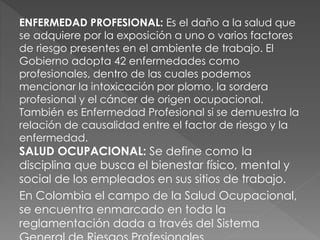 ENFERMEDAD PROFESIONAL: Es el daño a la salud que
se adquiere por la exposición a uno o varios factores
de riesgo presentes en el ambiente de trabajo. El
Gobierno adopta 42 enfermedades como
profesionales, dentro de las cuales podemos
mencionar la intoxicación por plomo, la sordera
profesional y el cáncer de origen ocupacional.
También es Enfermedad Profesional si se demuestra la
relación de causalidad entre el factor de riesgo y la
enfermedad.
SALUD OCUPACIONAL: Se define como la
disciplina que busca el bienestar físico, mental y
social de los empleados en sus sitios de trabajo.
En Colombia el campo de la Salud Ocupacional,
se encuentra enmarcado en toda la
reglamentación dada a través del Sistema
 
