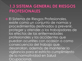    El Sistema de Riesgos Profesionales,
    existe como un conjunto de normas y
    procedimientos destinados a prevenir,
    proteger y atender a los trabajadores de
    los efectos de las enfermedades
    profesionales y los accidentes que
    puedan ocurrirles con ocasión o como
    consecuencia del trabajo que
    desarrollan, además de mantener la
    vigilancia para el estricto cumplimiento
    de la normatividad en Salud
    Ocupacional.
 