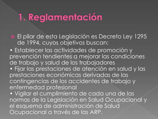   El pilar de esta Legislación es Decreto Ley 1295
   de 1994, cuyos objetivos buscan:
• Establecer las actividades de promoción y
prevención tendientes a mejorar las condiciones
de trabajo y salud de los trabajadores
• Fijar las prestaciones de atención en salud y las
prestaciones económicas derivadas de las
contingencias de los accidentes de trabajo y
enfermedad profesional
• Vigilar el cumplimiento de cada una de las
normas de la Legislación en Salud Ocupacional y
el esquema de administración de Salud
Ocupacional a través de las ARP.
 