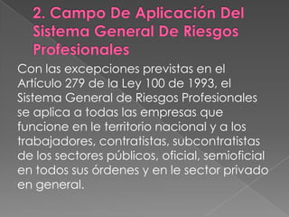 Con las excepciones previstas en el
Artículo 279 de la Ley 100 de 1993, el
Sistema General de Riesgos Profesionales
se aplica a todas las empresas que
funcione en le territorio nacional y a los
trabajadores, contratistas, subcontratistas
de los sectores públicos, oficial, semioficial
en todos sus órdenes y en le sector privado
en general.
 