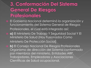    El Gobierno Nacional determinó la organización y
    funcionamiento del Sistema General de Riesgos
    Profesionales, el cual está integrado así:
   a) El Ministerio De Trabajo Y Seguridad Social Y El
    Ministerio De Salud (Hoy Fusionados Como
    Ministerio De Protección Social)
   b) El Consejo Nacional De Riesgos Profesionales
    Organismo de dirección del Sistema conformado
    por miembros del ministerio, Entidades ARP,
    Trabajadores, Empleadores y Asociaciones
    Científicas de Salud ocupacional.
 