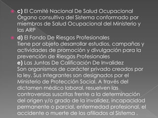    c) El Comité Nacional De Salud Ocupacional
    Órgano consultivo del Sistema conformado por
    miembros de Salud Ocupacional del Ministerio y
    las ARP
   d) El Fondo De Riesgos Profesionales
    Tiene por objeto desarrollar estudios, campañas y
    actividades de promoción y divulgación para la
    prevención de Riesgos Profesionales
    e) Las Juntas De Calificación De Invalidez
    Son organismos de carácter privado creados por
    la ley. Sus integrantes son designados por el
    Ministerio de Protección Social. A través del
    dictamen médico laboral, resuelven las
    controversias suscritas frente a la determinación
    del origen y/o grado de la invalidez, incapacidad
    permanente o parcial, enfermedad profesional, el
    accidente o muerte de los afiliados al Sistema .
 