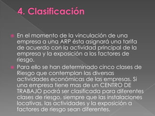    En el momento de la vinculación de una
    empresa a una ARP ésta asignará una tarifa
    de acuerdo con la actividad principal de la
    empresa y la exposición a los factores de
    riesgo.
   Para ello se han determinado cinco clases de
    Riesgo que contemplan las diversas
    actividades económicas de las empresas. Si
    una empresa tiene mas de un CENTRO DE
    TRABAJO podrá ser clasificada para diferentes
    clases de riesgo, siempre que las instalaciones
    locativas, las actividades y la exposición a
    factores de riesgo sean diferentes.
 