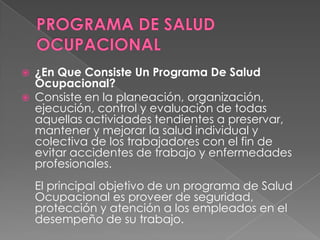    ¿En Que Consiste Un Programa De Salud
    Ocupacional?
   Consiste en la planeación, organización,
    ejecución, control y evaluación de todas
    aquellas actividades tendientes a preservar,
    mantener y mejorar la salud individual y
    colectiva de los trabajadores con el fin de
    evitar accidentes de trabajo y enfermedades
    profesionales.
    El principal objetivo de un programa de Salud
    Ocupacional es proveer de seguridad,
    protección y atención a los empleados en el
    desempeño de su trabajo.
 