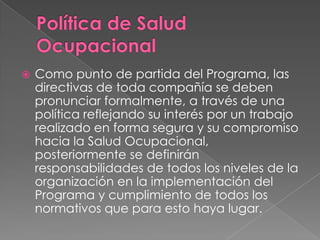    Como punto de partida del Programa, las
    directivas de toda compañía se deben
    pronunciar formalmente, a través de una
    política reflejando su interés por un trabajo
    realizado en forma segura y su compromiso
    hacia la Salud Ocupacional,
    posteriormente se definirán
    responsabilidades de todos los niveles de la
    organización en la implementación del
    Programa y cumplimiento de todos los
    normativos que para esto haya lugar.
 