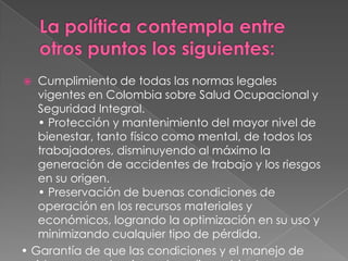  Cumplimiento de todas las normas legales
   vigentes en Colombia sobre Salud Ocupacional y
   Seguridad Integral.
   • Protección y mantenimiento del mayor nivel de
   bienestar, tanto físico como mental, de todos los
   trabajadores, disminuyendo al máximo la
   generación de accidentes de trabajo y los riesgos
   en su origen.
   • Preservación de buenas condiciones de
   operación en los recursos materiales y
   económicos, logrando la optimización en su uso y
   minimizando cualquier tipo de pérdida.
• Garantía de que las condiciones y el manejo de
 