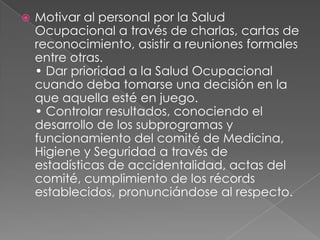    Motivar al personal por la Salud
    Ocupacional a través de charlas, cartas de
    reconocimiento, asistir a reuniones formales
    entre otras.
    • Dar prioridad a la Salud Ocupacional
    cuando deba tomarse una decisión en la
    que aquella esté en juego.
    • Controlar resultados, conociendo el
    desarrollo de los subprogramas y
    funcionamiento del comité de Medicina,
    Higiene y Seguridad a través de
    estadísticas de accidentalidad, actas del
    comité, cumplimiento de los récords
    establecidos, pronunciándose al respecto.
 