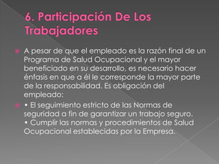    A pesar de que el empleado es la razón final de un
    Programa de Salud Ocupacional y el mayor
    beneficiado en su desarrollo, es necesario hacer
    énfasis en que a él le corresponde la mayor parte
    de la responsabilidad. Es obligación del
    empleado:
   • El seguimiento estricto de las Normas de
    seguridad a fin de garantizar un trabajo seguro.
    • Cumplir las normas y procedimientos de Salud
    Ocupacional establecidas por la Empresa.
 
