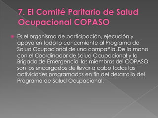    Es el organismo de participación, ejecución y
    apoyo en todo lo concerniente al Programa de
    Salud Ocupacional de una compañía. De la mano
    con el Coordinador de Salud Ocupacional y la
    Brigada de Emergencia, los miembros del COPASO
    son los encargados de llevar a cabo todas las
    actividades programadas en fin del desarrollo del
    Programa de Salud Ocupacional.
 
