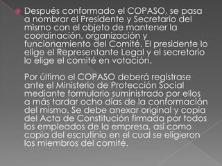    Después conformado el COPASO, se pasa
    a nombrar el Presidente y Secretario del
    mismo con el objeto de mantener la
    coordinación, organización y
    funcionamiento del Comité. El presidente lo
    elige el Representante Legal y el secretario
    lo elige el comité en votación.
    Por último el COPASO deberá registrase
    ante el Ministerio de Protección Social
    mediante formulario suministrado por ellos
    a más tardar ocho días de la conformación
    del mismo. Se debe anexar original y copia
    del Acta de Constitución firmada por todos
    los empleados de la empresa, así como
    copia del escrutinio en el cual se eligieron
    los miembros del comité.
 