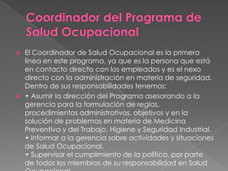  El Coordinador de Salud Ocupacional es la primera
  línea en este programa, ya que es la persona que está
  en contacto directo con los empleados y es el nexo
  directo con la administración en materia de seguridad.
  Dentro de sus responsabilidades tenemos:
 • Asumir la dirección del Programa asesorando a la
  gerencia para la formulación de reglas,
  procedimientos administrativos, objetivos y en la
  solución de problemas en materia de Medicina
  Preventiva y del Trabajo, Higiene y Seguridad Industrial.
  • Informar a la gerencia sobre actividades y situaciones
  de Salud Ocupacional.
  • Supervisar el cumplimiento de la política, por parte
  de todos los miembros de su responsabilidad en Salud
 