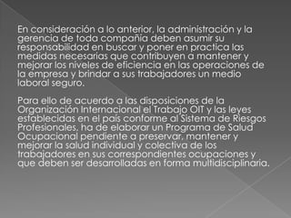 En consideración a lo anterior, la administración y la
gerencia de toda compañía deben asumir su
responsabilidad en buscar y poner en practica las
medidas necesarias que contribuyen a mantener y
mejorar los niveles de eficiencia en las operaciones de
la empresa y brindar a sus trabajadores un medio
laboral seguro.
Para ello de acuerdo a las disposiciones de la
Organización Internacional el Trabajo OIT y las leyes
establecidas en el país conforme al Sistema de Riesgos
Profesionales, ha de elaborar un Programa de Salud
Ocupacional pendiente a preservar, mantener y
mejorar la salud individual y colectiva de los
trabajadores en sus correspondientes ocupaciones y
que deben ser desarrolladas en forma multidisciplinaria.
 