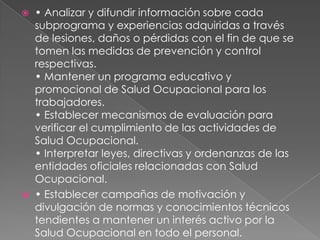    • Analizar y difundir información sobre cada
    subprograma y experiencias adquiridas a través
    de lesiones, daños o pérdidas con el fin de que se
    tomen las medidas de prevención y control
    respectivas.
    • Mantener un programa educativo y
    promocional de Salud Ocupacional para los
    trabajadores.
    • Establecer mecanismos de evaluación para
    verificar el cumplimiento de las actividades de
    Salud Ocupacional.
    • Interpretar leyes, directivas y ordenanzas de las
    entidades oficiales relacionadas con Salud
    Ocupacional.
   • Establecer campañas de motivación y
    divulgación de normas y conocimientos técnicos
    tendientes a mantener un interés activo por la
    Salud Ocupacional en todo el personal.
 