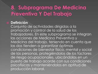    Definición
    Conjunto de actividades dirigidas a la
    promoción y control de la salud de los
    trabajadores. En este subprograma se integran
    las acciones de Medicina Preventiva y
    Medicina del trabajo, teniendo en cuenta que
    las dos tienden a garantizar óptimas
    condiciones de bienestar físico, mental y social
    de las personas, protegiéndolos de los factores
    de riesgo ocupacionales, ubicándolos en un
    puesto de trabajo acorde con sus condiciones
    psicofísicas y manteniéndolos en aptitud de
    producción laboral.
 