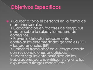    • Educar a todo el personal en la forma de
    mantener su salud
    • Capacitación en factores de riesgo, sus
    efectos sobre la salud y la manera de
    corregirlos.
    • Prevenir, detectar precozmente y
    controlar las enfermedades generales (EG)
    y las profesionales (EP).
    • Ubicar al trabajador en el cargo acorde
    con sus condiciones psicofísicas.
    • Hacer seguimiento periódico de los
    trabajadores para identificar y vigilar a los
    expuestos a riesgos específicos.
 