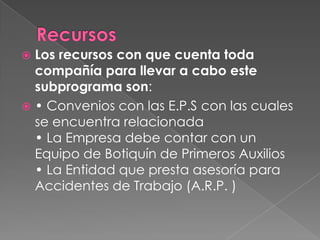  Los recursos con que cuenta toda
  compañía para llevar a cabo este
  subprograma son:
 • Convenios con las E.P.S con las cuales
  se encuentra relacionada
  • La Empresa debe contar con un
  Equipo de Botiquín de Primeros Auxilios
  • La Entidad que presta asesoría para
  Accidentes de Trabajo (A.R.P. )
 