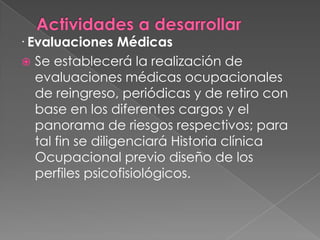 · Evaluaciones Médicas
  Se establecerá la realización de
   evaluaciones médicas ocupacionales
   de reingreso, periódicas y de retiro con
   base en los diferentes cargos y el
   panorama de riesgos respectivos; para
   tal fin se diligenciará Historia clínica
   Ocupacional previo diseño de los
   perfiles psicofisiológicos.
 