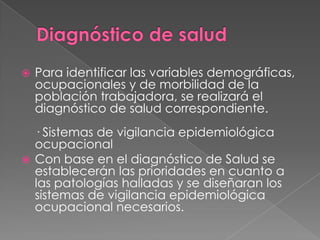    Para identificar las variables demográficas,
    ocupacionales y de morbilidad de la
    población trabajadora, se realizará el
    diagnóstico de salud correspondiente.
  · Sistemas de vigilancia epidemiológica
  ocupacional
 Con base en el diagnóstico de Salud se
  establecerán las prioridades en cuanto a
  las patologías halladas y se diseñaran los
  sistemas de vigilancia epidemiológica
  ocupacional necesarios.
 