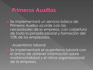    Se implementará un servicio básico de
    Primeros Auxilios acorde con las
    necesidades de la empresa, con cobertura
    de toda la jornada laboral y formación del
    10% de los empleados.

  · Ausentismo laboral
 Se implementará el ausentismo laboral con
  el ánimo de obtener información sobre
  morbimortalidad y el clima organizacional
  de la empresa.
 