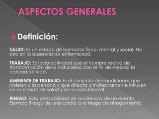 Definición:
SALUD: Es un estado de bienestar físico, mental y social. No
solo en la ausencia de enfermedad.
TRABAJO: Es toda actividad que el hombre realiza de
transformación de la naturaleza con el fin de mejorar la
calidad de vida.
AMBIENTE DE TRABAJO: Es el conjunto de condiciones que
rodean a la persona y que directa o indirectamente influyen
en su estado de salud y en su vida laboral.
RIESGO: Es la probabilidad de ocurrencia de un evento.
Ejemplo Riesgo de una caída, o el riesgo de ahogamiento.
 