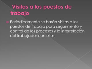    Periódicamente se harán visitas a los
    puestos de trabajo para seguimiento y
    control de los procesos y la interrelación
    del trabajador con ellos.
 