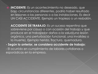    INCIDENTE: Es un acontecimiento no deseado, que
    bajo circunstancias diferentes, podría haber resultado
    en lesiones a las personas o a las instalaciones. Es decir
    UN CASI ACCIDENTE. Ejemplo un tropiezo o un resbalón.

     ACCIDENTE DE TRABAJO: Es un suceso repentino que
     sobreviene por causa o con ocasión del trabajo y que
     produce en el trabajador daños a la salud(una lesión
     orgánica, una perturbación funcional, una invalidez o
     la muerte). Ejemplo herida, fractura, quemadura.
- Según lo anterior, se considera accidente de trabajo:
- El ocurrido en cumplimiento de labores cotidianas o
esporádicas en la empresa.
 