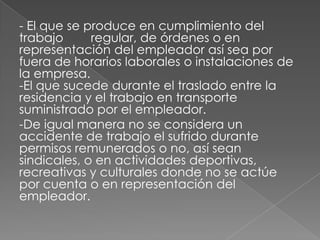 - El que se produce en cumplimiento del
trabajo      regular, de órdenes o en
representación del empleador así sea por
fuera de horarios laborales o instalaciones de
la empresa.
-El que sucede durante el traslado entre la
residencia y el trabajo en transporte
suministrado por el empleador.
-De igual manera no se considera un
accidente de trabajo el sufrido durante
permisos remunerados o no, así sean
sindicales, o en actividades deportivas,
recreativas y culturales donde no se actúe
por cuenta o en representación del
empleador.
 