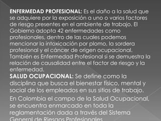 ENFERMEDAD PROFESIONAL: Es el daño a la salud que
se adquiere por la exposición a uno o varios factores
de riesgo presentes en el ambiente de trabajo. El
Gobierno adopta 42 enfermedades como
profesionales, dentro de las cuales podemos
mencionar la intoxicación por plomo, la sordera
profesional y el cáncer de origen ocupacional.
También es Enfermedad Profesional si se demuestra la
relación de causalidad entre el factor de riesgo y la
enfermedad.
SALUD OCUPACIONAL: Se define como la
disciplina que busca el bienestar físico, mental y
social de los empleados en sus sitios de trabajo.
En Colombia el campo de la Salud Ocupacional,
se encuentra enmarcado en toda la
reglamentación dada a través del Sistema
 