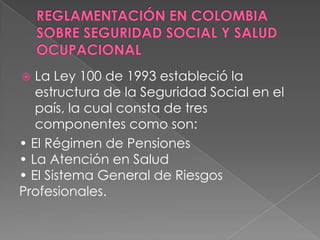   La Ley 100 de 1993 estableció la
   estructura de la Seguridad Social en el
   país, la cual consta de tres
   componentes como son:
• El Régimen de Pensiones
• La Atención en Salud
• El Sistema General de Riesgos
Profesionales.
 