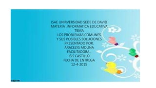 ISAE UNIRVERSIDAD SEDE DE DAVID
MATERIA .INFORMATICA EDUCATIVA
TEMA
LOS PROBLEMAS COMUNES
Y SUS POSIBLES SOLUCIONES
PRESENTADO POR.
ARACELYS MOLINA
FACILITADORA .
ISIS CASTILLO
FECHA DE ENTREGA
12-4-2015
 