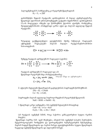 4
     ჰალოგენებიდან F2 სიბნელეშიც კი რეაგირებს წყალბადთან
               H2 + F2 → 2HF

     დანარჩენები შედიან რეაქციაში დასხივებისას ან მაღალ ტემპერატურაზე.
     წყალბადი ქლორთან ურთიერთქმედებს ჯაჭვური მექანიზმით. დასხივებისას
     Cl2-ის მოლეკულა იშლება და წარმოქმნის ქლორის ატომებს, რომლებსაც
     შვიდელექტრონიანი არამდგრადი გარსი აქვთ და ძალიან ადვილად შედიან
     რეაქციაში.

                    Cl       Cl                Cl     + Cl

     ზოგადად გაუწყვილებელი           ელექტრონის მქონე ნაწილაკს რადიკალს
     უწოდებენ.     რადიკალები        ძალიან   მაღალი  რეაქციისუნარიანობით
     ხასიათდებიან:

                  Cl + H H                   H Cl + H


     შემდეგ რეაქციას აგრძელებს H⋅ რადიკალი (ატომი):

      H +    Cl     Cl                   H    Cl     +     Cl


     რეაქციას აგრძელებს Cl⋅ რადიკალი და ა.შ.
     წყალბადი რეაგირებს სხვა არამეტალებთანაც:
                                             (maRali wneva da temperatura)
                  N2 + 3H2          2NH3

                  C + 2H2     t0   CH4


   2. აქტიური მეტალები წყალბადთან გაცხელებისას ჰიდრიდებს წარმოქმნიან:
                 2Na + H2 → 2NaH
                 Ca + H2 → CaH2

   ჰიდრიდები ძალიან ადვილად ჰიდროლიზდებიან (რეაგირებენ წყალთან)
                NaH + HOH → NaOH + H2

   3. წყალბადი კარგი აღმდგენია. მას იყენებენ მეტალების მისაღებად
                  CuO + H2 → Cu + H2O
                  Fe2O3 + 3H2 → 2Fe + 3H2O

   (ამ რეაქციას იყენებენ მაშინ, როცა საჭიროა განსაკუთრებით სუფთა რკინის
   მიღება).
 წყალბადი ჰაერზე 14,5 –ჯერ მსუბუქია, ამიტომ მას იყენებენ საჰაერო ბურთების,
მეტეოროლოგიური ზონდების და დირიჟაბლების რეზერვუარების შესასვსებად,
მაგრამ რადგან წყალბადისა და ჰაერის ნარევი ფეთქებადსაშიშია სუფთა წყალბადის
ნაცვლად იყენებენ წყალბადისა და ჰელიუმის ნარევს.
 